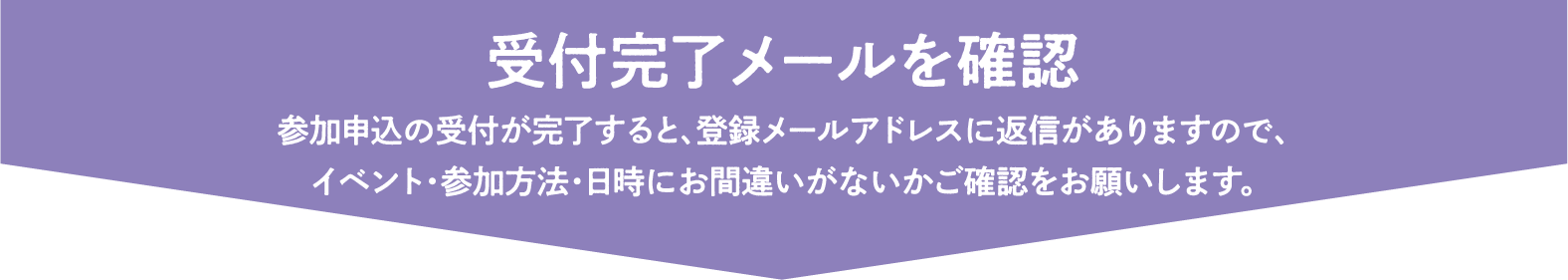 受付完了メールを確認 参加申込の受付が完了すると、登録メールアドレスに返信がありますので、イベント・参加方法・日時にお間違いがないかご確認をお願いします。