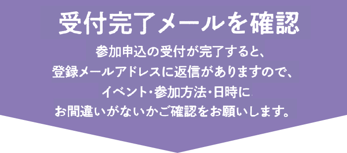 受付完了メールを確認 参加申込の受付が完了すると、登録メールアドレスに返信がありますので、イベント・参加方法・日時にお間違いがないかご確認をお願いします。