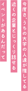 今度さ、うちの大学の人たちが推してる近くの企業とじっくり話せるイベントがあるんだって。